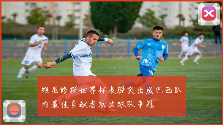 维尼修斯世界杯表现突出成巴西队内最佳贡献者助力球队争冠