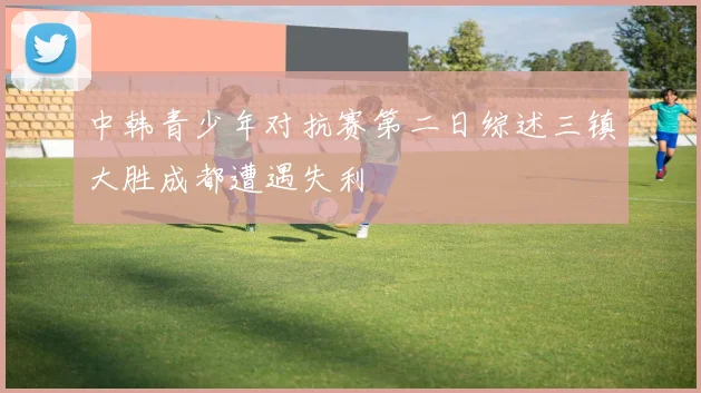 中韩青少年对抗赛第二日综述三镇大胜成都遭遇失利