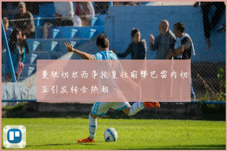 曼联切尔西争抢皇社前锋巴雷内切亚引发转会热潮