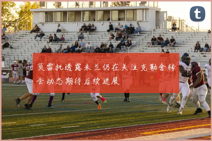 莫雷托透露米兰仍在关注克勒舍转会动态期待后续进展