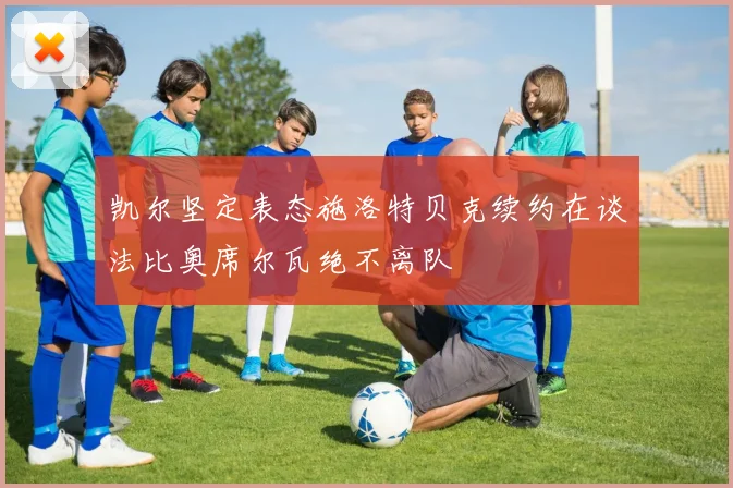 凯尔坚定表态施洛特贝克续约在谈法比奥席尔瓦绝不离队