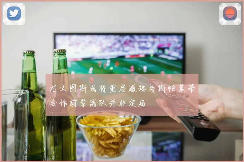 尤文图斯或将重启道路与斯帕莱蒂合作前景离队并非定局