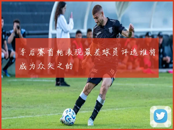 季后赛首轮表现最差球员评选谁将成为众矢之的