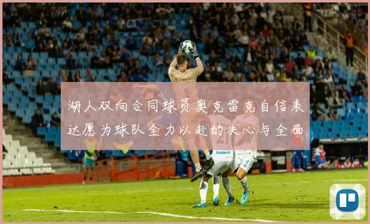 湖人双向合同球员奥克雷克自信表达愿为球队全力以赴的决心与全面能力