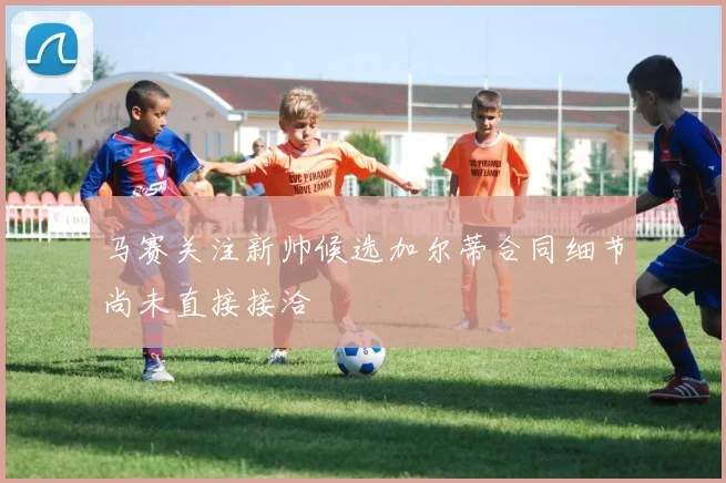 马赛关注新帅候选加尔蒂合同细节尚未直接接洽