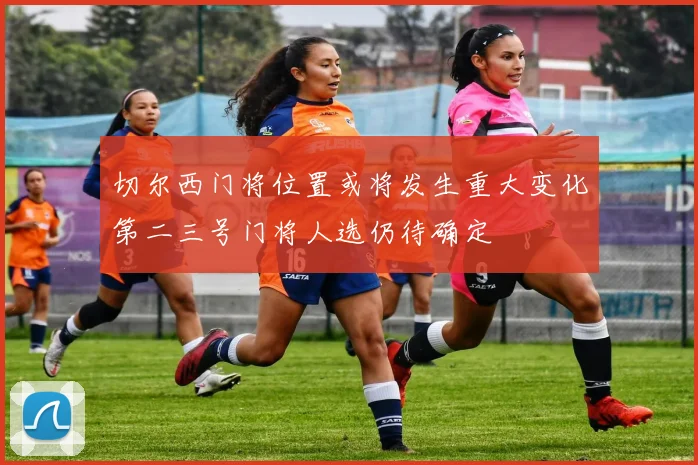 切尔西门将位置或将发生重大变化第二三号门将人选仍待确定