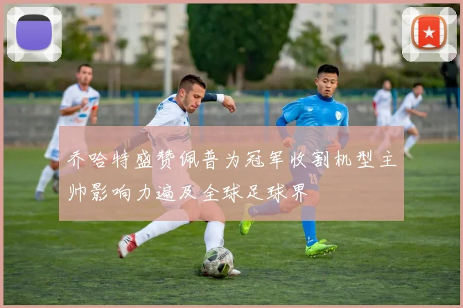 乔哈特盛赞佩普为冠军收割机型主帅影响力遍及全球足球界