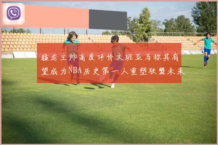 猛龙主帅高度评价文班亚马称其有望成为NBA历史第一人重塑联盟未来