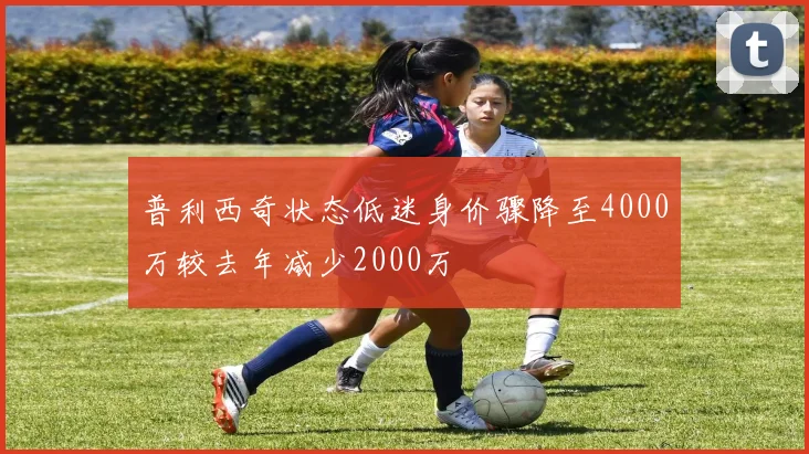 普利西奇状态低迷身价骤降至4000万较去年减少2000万