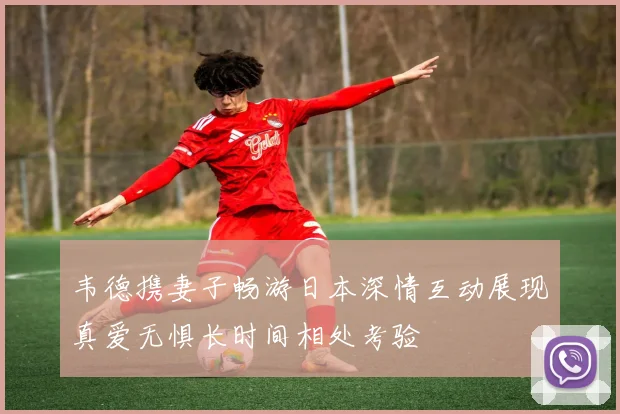 韦德携妻子畅游日本深情互动展现真爱无惧长时间相处考验