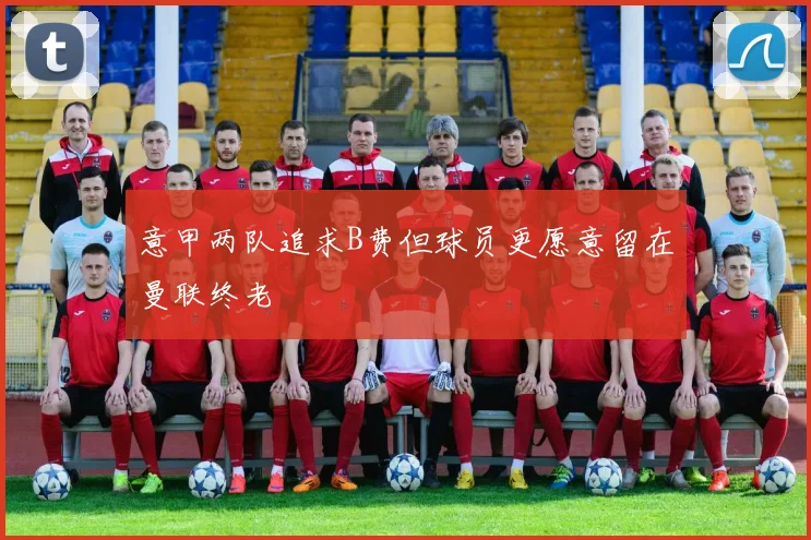 意甲两队追求B费但球员更愿意留在曼联终老