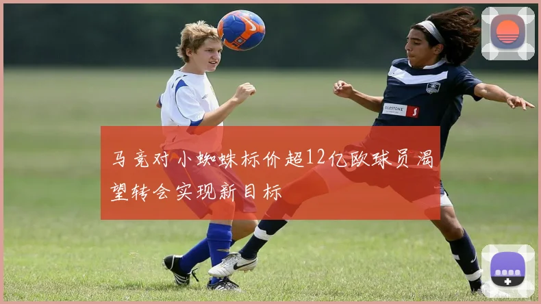 马竞对小蜘蛛标价超12亿欧球员渴望转会实现新目标