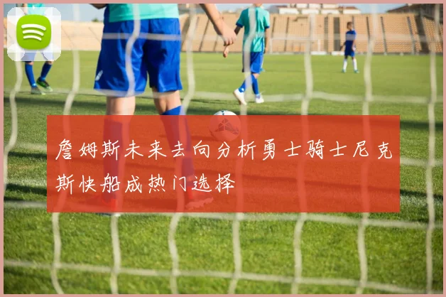 詹姆斯未来去向分析勇士骑士尼克斯快船成热门选择