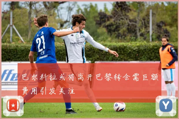 巴尔科拉或将离开巴黎转会需巨额费用引发关注