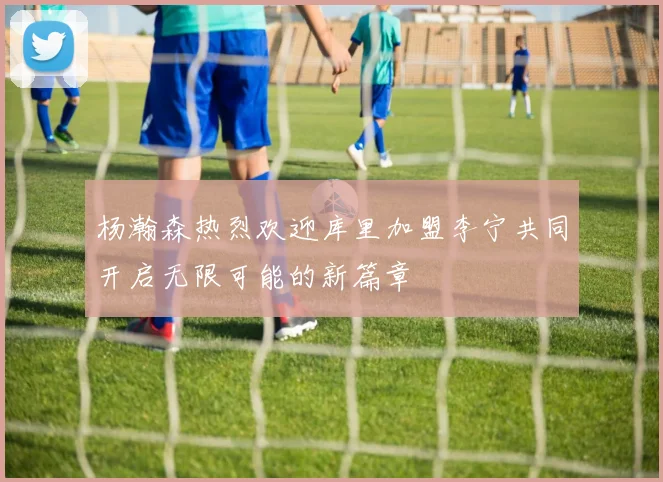 杨瀚森热烈欢迎库里加盟李宁共同开启无限可能的新篇章