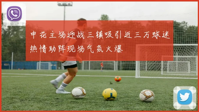 申花主场迎战三镇吸引近三万球迷热情助阵现场气氛火爆