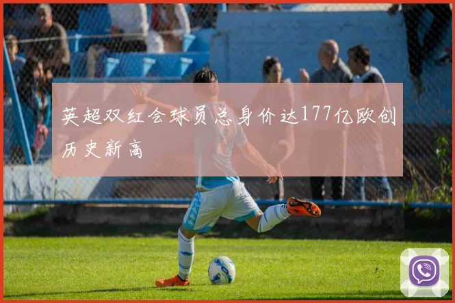 英超双红会球员总身价达177亿欧创历史新高