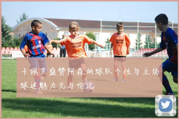 卡佩罗盛赞阿森纳球队个性与主场球迷魅力无与伦比