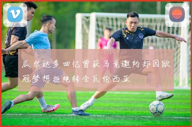 瓜尔达多回忆曾获马竞邀约却因欧冠梦想拒绝转会瓦伦西亚