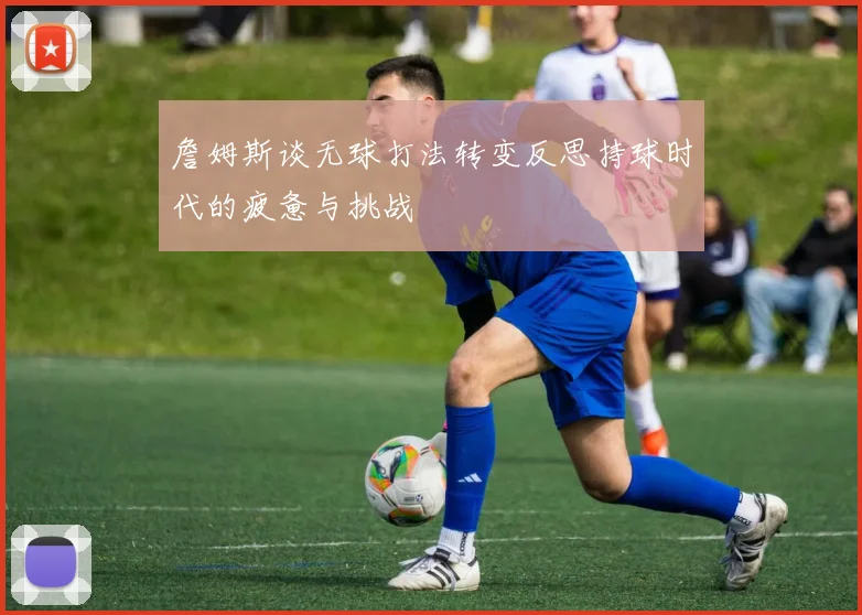 詹姆斯谈无球打法转变反思持球时代的疲惫与挑战