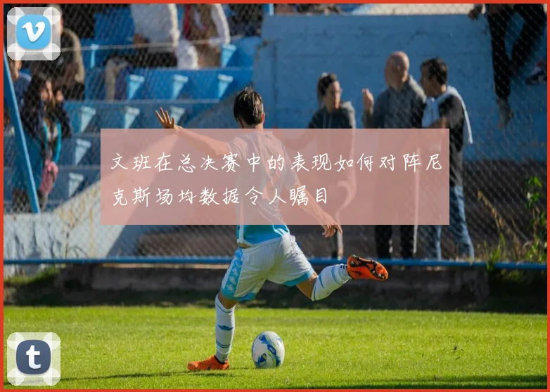 文班在总决赛中的表现如何对阵尼克斯场均数据令人瞩目