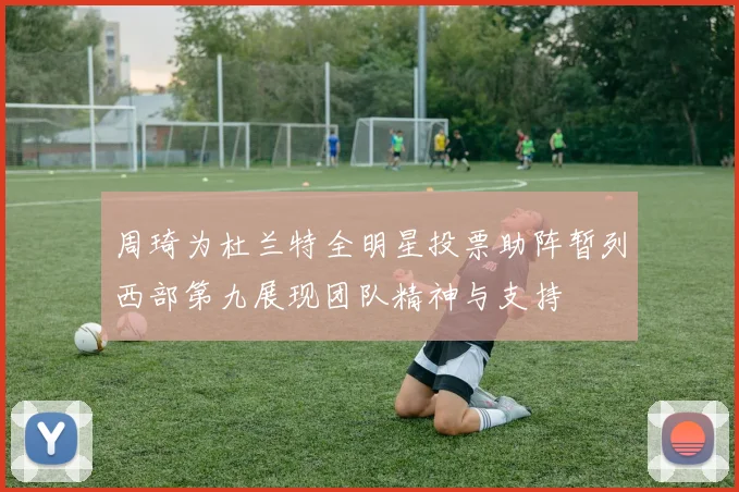 周琦为杜兰特全明星投票助阵暂列西部第九展现团队精神与支持
