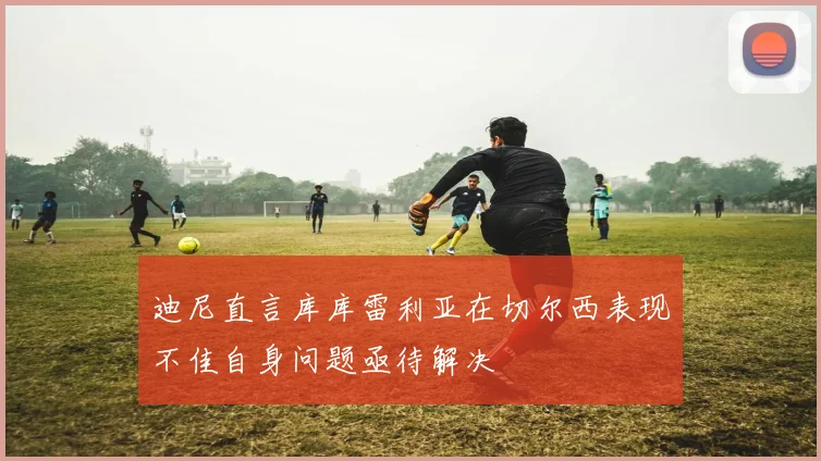 迪尼直言库库雷利亚在切尔西表现不佳自身问题亟待解决
