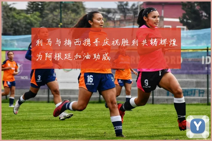 利马与梅西携手庆祝胜利共铸辉煌为阿根廷加油助威