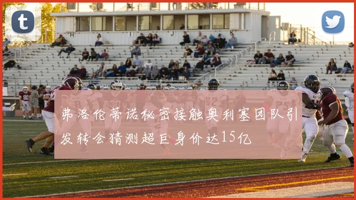 弗洛伦蒂诺秘密接触奥利塞团队引发转会猜测超巨身价达15亿
