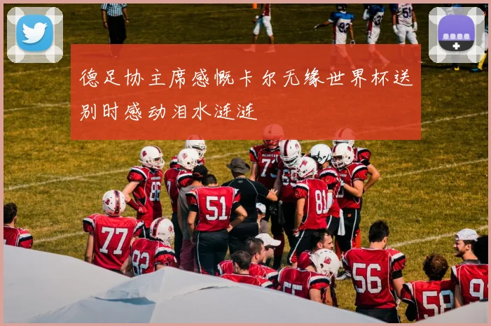 德足协主席感慨卡尔无缘世界杯送别时感动泪水涟涟