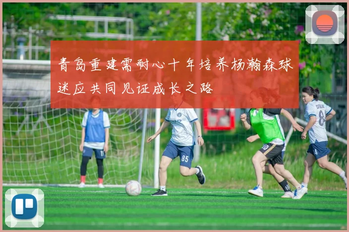 青岛重建需耐心十年培养杨瀚森球迷应共同见证成长之路