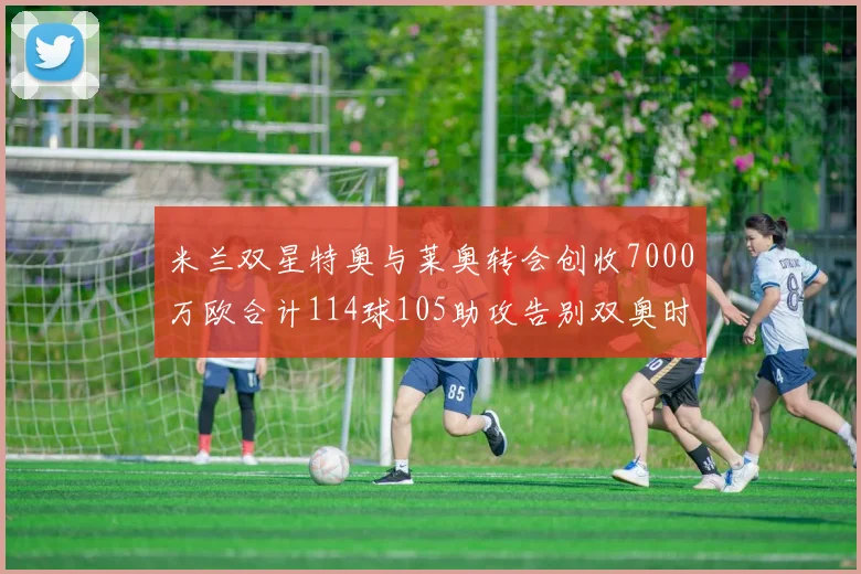 米兰双星特奥与莱奥转会创收7000万欧合计114球105助攻告别双奥时代
