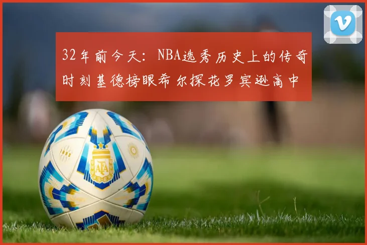 32年前今天：NBA选秀历史上的传奇时刻基德榜眼希尔探花罗宾逊高中状元回顾